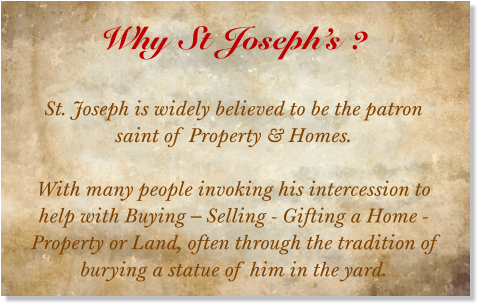 Why St Joseph’s ?  St. Joseph is widely believed to be the patron saint of Property & Homes.  With many people invoking his intercession to help with Buying – Selling - Gifting a Home - Property or Land, often through the tradition of burying a statue of him in the yard.
